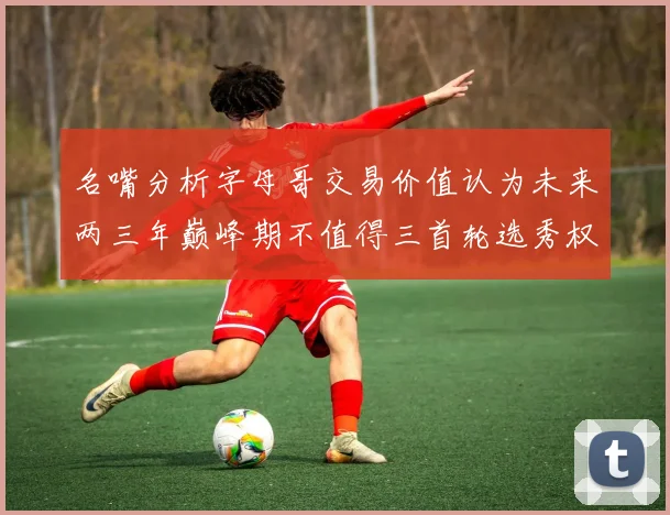 名嘴分析字母哥交易价值认为未来两三年巅峰期不值得三首轮选秀权