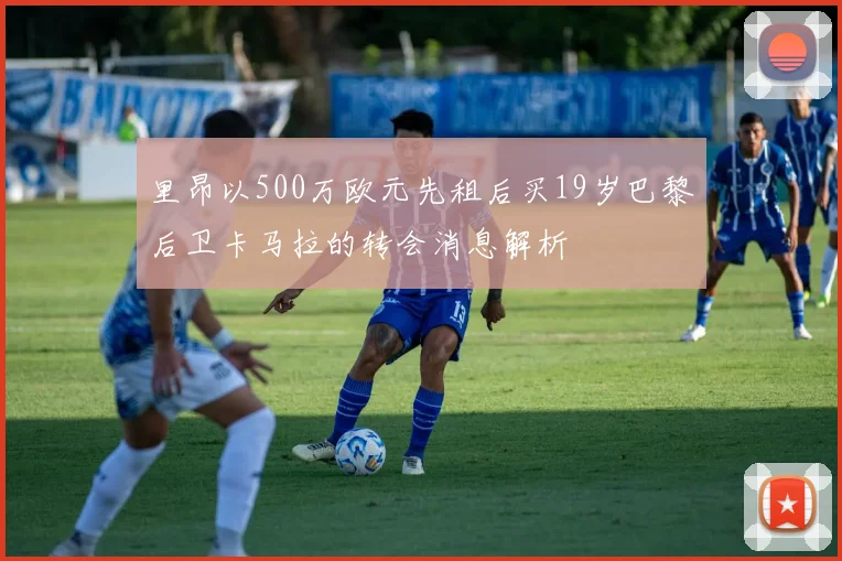 里昂以500万欧元先租后买19岁巴黎后卫卡马拉的转会消息解析