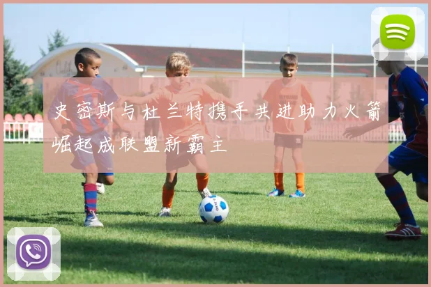 史密斯与杜兰特携手共进助力火箭崛起成联盟新霸主