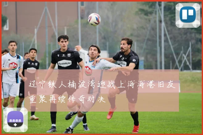 辽宁铁人楠波湾迎战上海海港旧友重聚再续传奇对决