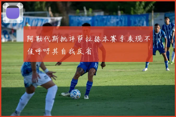 阿勒代斯批评萨拉赫本赛季表现不佳呼吁其自我反省