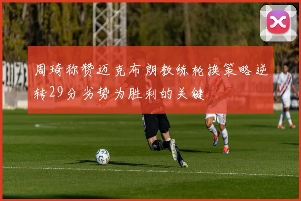 周琦称赞迈克布朗教练轮换策略逆转29分劣势为胜利的关键