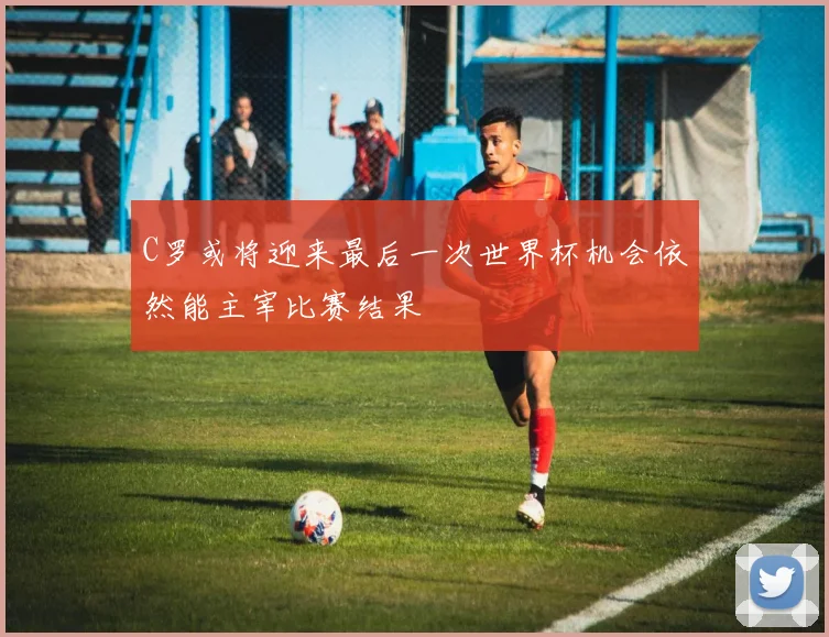 C罗或将迎来最后一次世界杯机会依然能主宰比赛结果
