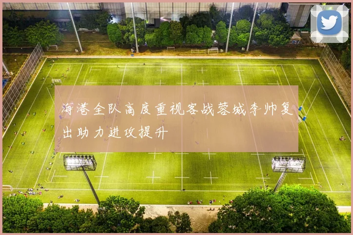 海港全队高度重视客战蓉城李帅复出助力进攻提升