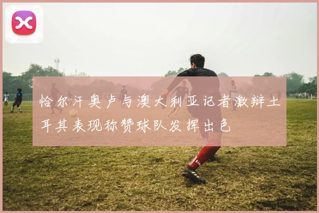 恰尔汗奥卢与澳大利亚记者激辩土耳其表现称赞球队发挥出色
