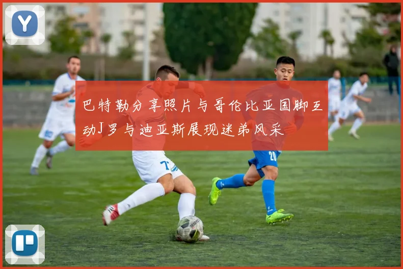 巴特勒分享照片与哥伦比亚国脚互动J罗与迪亚斯展现迷弟风采