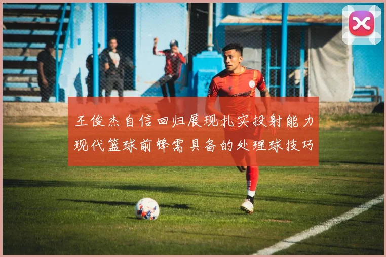 王俊杰自信回归展现扎实投射能力现代篮球前锋需具备的处理球技巧