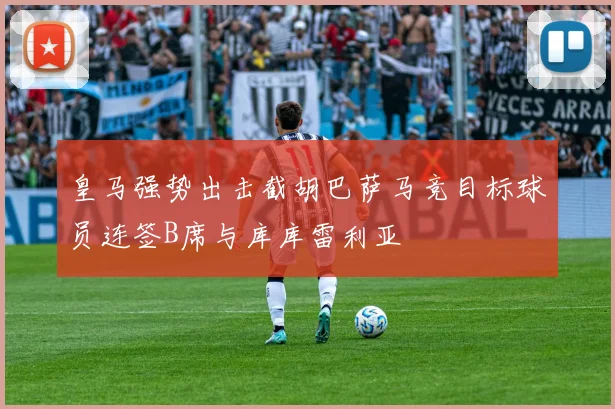 皇马强势出击截胡巴萨马竞目标球员连签B席与库库雷利亚