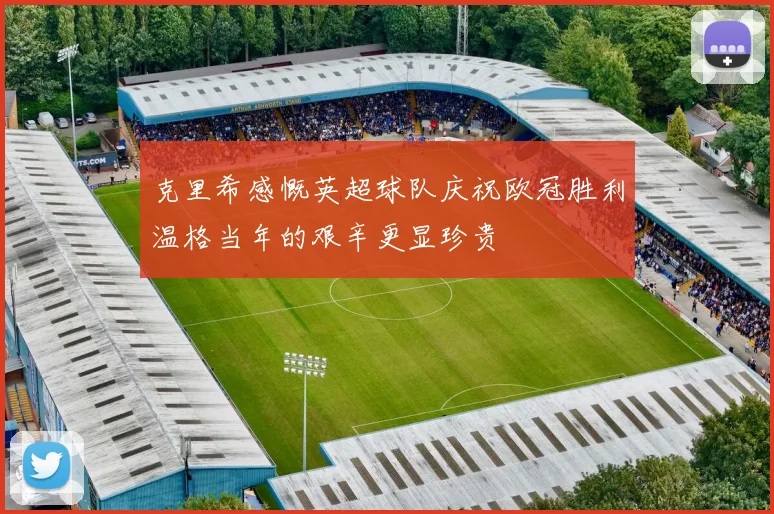 克里希感慨英超球队庆祝欧冠胜利温格当年的艰辛更显珍贵
