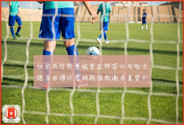 切尔西对阵曼城首发阵容公布哈兰德马尔穆什詹姆斯领衔谢尔基替补出战