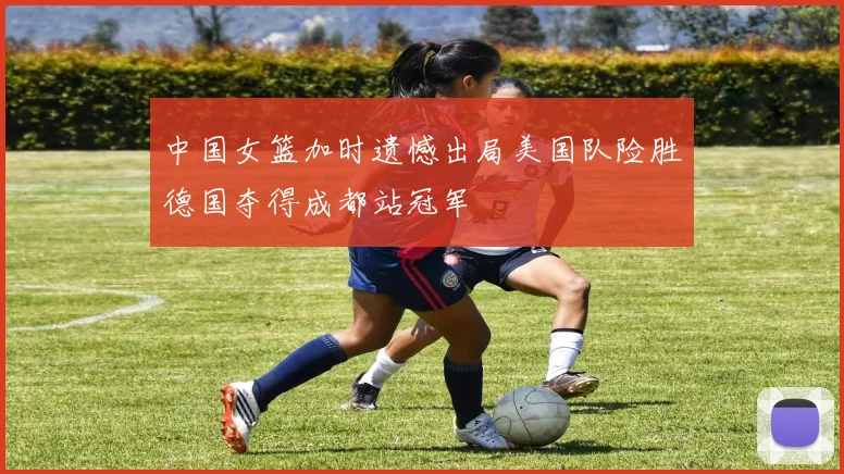 中国女篮加时遗憾出局美国队险胜德国夺得成都站冠军