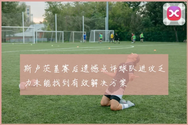 斯卢茨基赛后遗憾点评球队进攻乏力未能找到有效解决方案