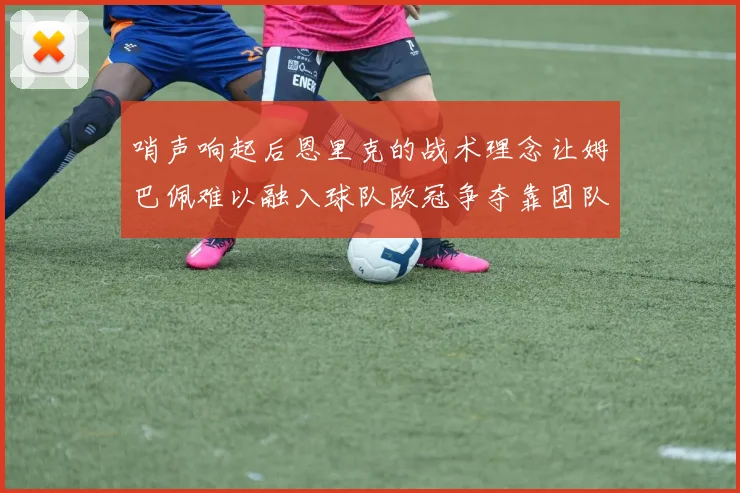 哨声响起后恩里克的战术理念让姆巴佩难以融入球队欧冠争夺靠团队配合与跑动