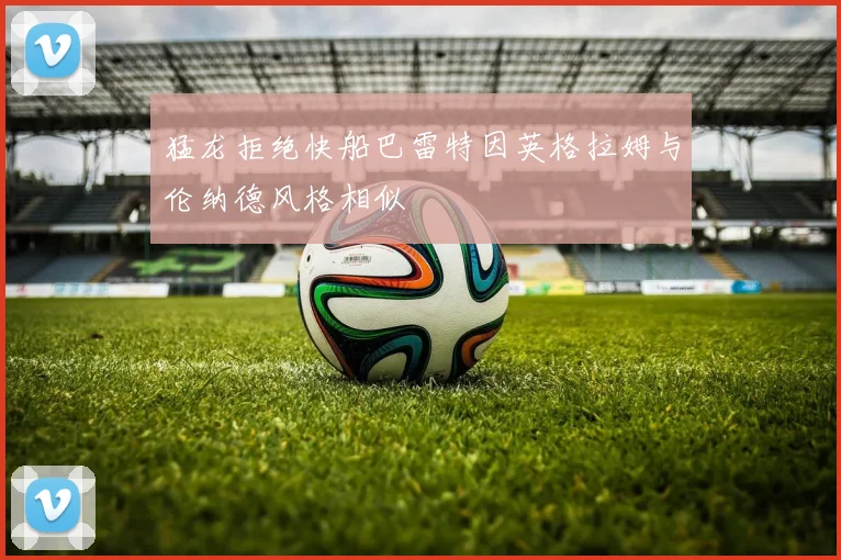 猛龙拒绝快船巴雷特因英格拉姆与伦纳德风格相似