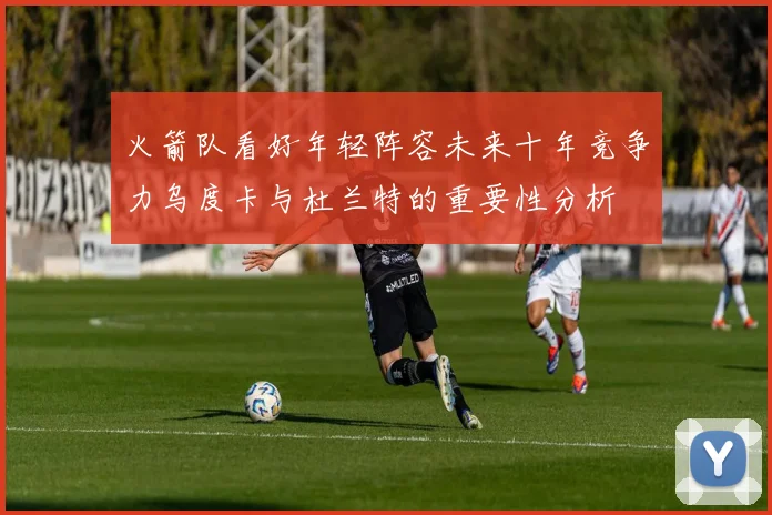 火箭队看好年轻阵容未来十年竞争力乌度卡与杜兰特的重要性分析