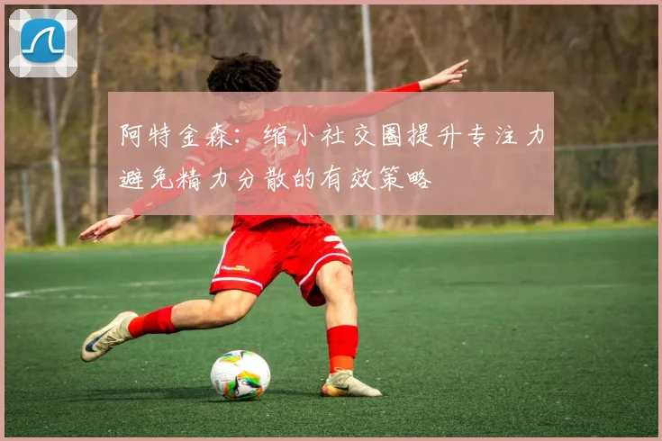 阿特金森：缩小社交圈提升专注力避免精力分散的有效策略