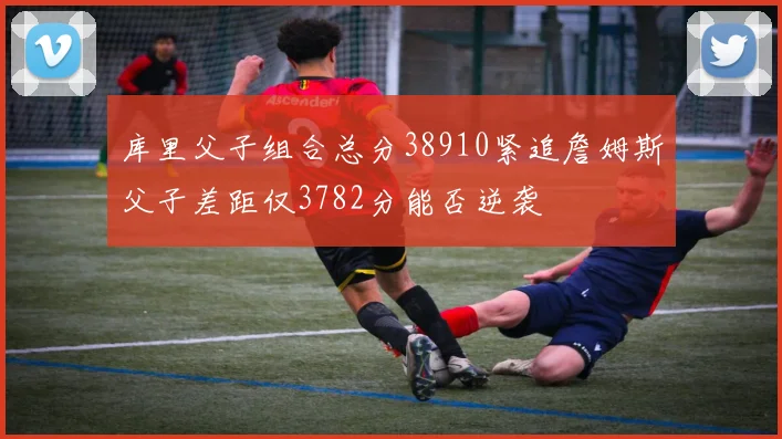 库里父子组合总分38910紧追詹姆斯父子差距仅3782分能否逆袭