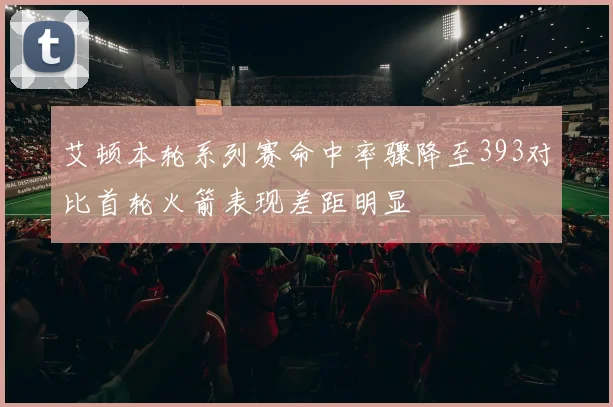 艾顿本轮系列赛命中率骤降至393对比首轮火箭表现差距明显
