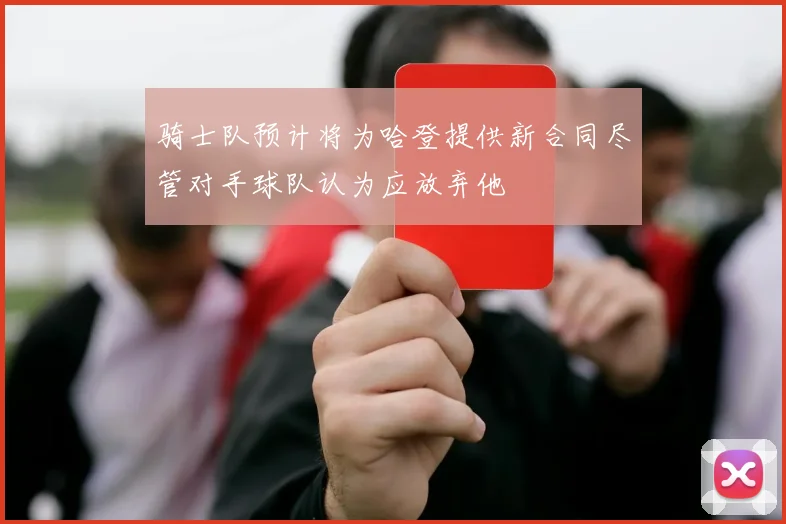 骑士队预计将为哈登提供新合同尽管对手球队认为应放弃他