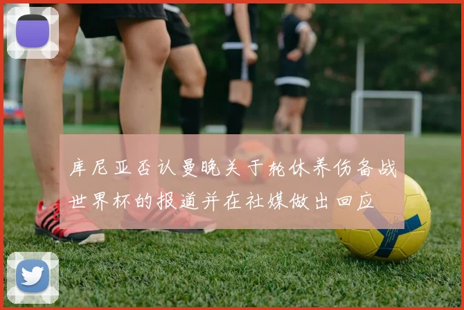 库尼亚否认曼晚关于轮休养伤备战世界杯的报道并在社媒做出回应