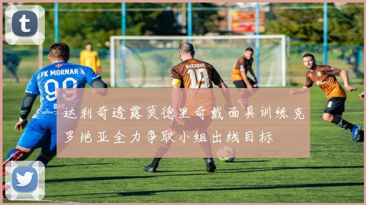 达利奇透露莫德里奇戴面具训练克罗地亚全力争取小组出线目标